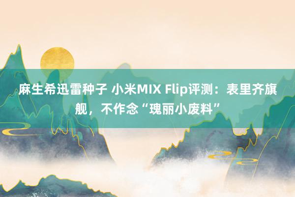 麻生希迅雷种子 小米MIX Flip评测：表里齐旗舰，不作念“瑰丽小废料”