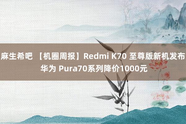 麻生希吧 【机圈周报】Redmi K70 至尊版新机发布 华为 Pura70系列降价1000元