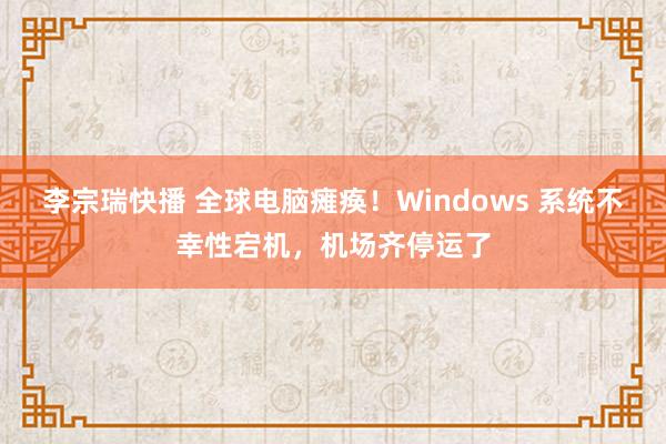 李宗瑞快播 全球电脑瘫痪！Windows 系统不幸性宕机，机场齐停运了