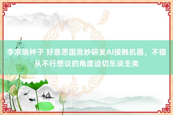 李宗瑞种子 好意思国奥妙研发AI接触机器，不错从不行想议的角度迫切东谈主类