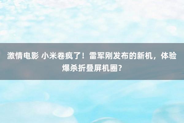 激情电影 小米卷疯了！雷军刚发布的新机，体验爆杀折叠屏机圈？