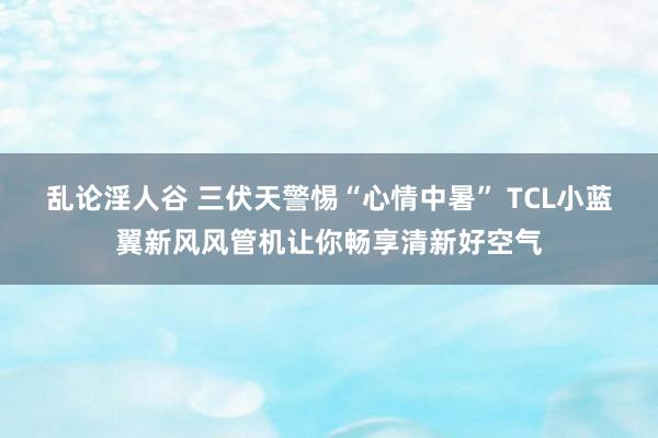 乱论淫人谷 三伏天警惕“心情中暑” TCL小蓝翼新风风管机让你畅享清新好空气