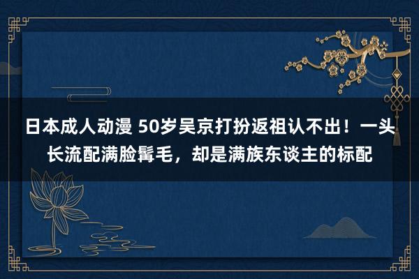 日本成人动漫 50岁吴京打扮返祖认不出！一头长流配满脸髯毛，却是满族东谈主的标配