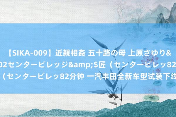 【SIKA-009】近親相姦 五十路の母 上原さゆり</a>2009-04-02センタービレッジ&$匠（センタービレッ82分钟 一汽丰田全新车型试装下线 或为bZ3C