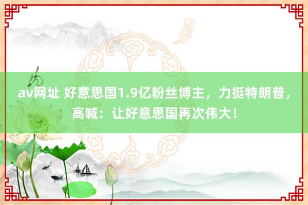 av网址 好意思国1.9亿粉丝博主，力挺特朗普，高喊：让好意思国再次伟大！