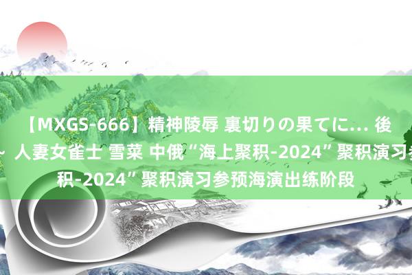 【MXGS-666】精神陵辱 裏切りの果てに… 後編 ～性奴隷契約～ 人妻女雀士 雪菜 中俄“海上聚积-2024”聚积演习参预海演出练阶段