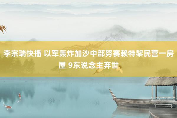 李宗瑞快播 以军轰炸加沙中部努赛赖特黎民营一房屋 9东说念主弃世