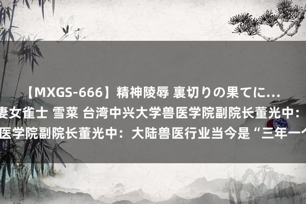 【MXGS-666】精神陵辱 裏切りの果てに… 後編 ～性奴隷契約～ 人妻女雀士 雪菜 台湾中兴大学兽医学院副院长董光中：大陆兽医行业当今是“三年一个期间”