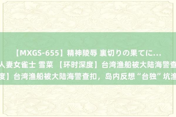 【MXGS-655】精神陵辱 裏切りの果てに… 前編 ～義兄との関係～ 人妻女雀士 雪菜 【环时深度】台湾渔船被大陆海警查扣，岛内反想“台独”坑渔民