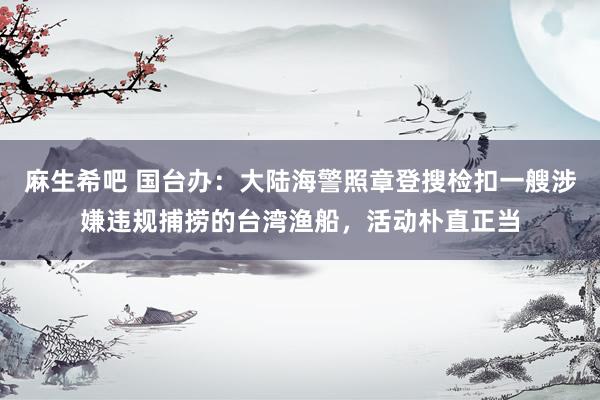 麻生希吧 国台办：大陆海警照章登搜检扣一艘涉嫌违规捕捞的台湾渔船，活动朴直正当