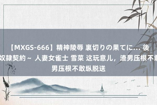 【MXGS-666】精神陵辱 裏切りの果てに… 後編 ～性奴隷契約～ 人妻女雀士 雪菜 这玩意儿，渣男压根不敢纵脱送