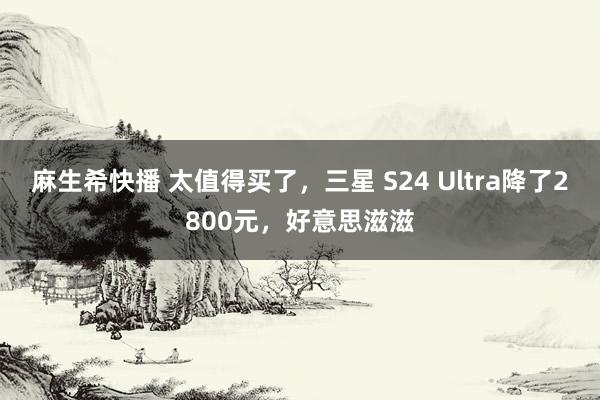 麻生希快播 太值得买了，三星 S24 Ultra降了2800元，好意思滋滋