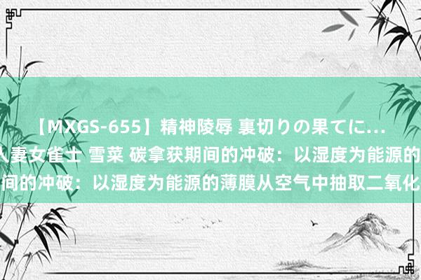 【MXGS-655】精神陵辱 裏切りの果てに… 前編 ～義兄との関係～ 人妻女雀士 雪菜 碳拿获期间的冲破：以湿度为能源的薄膜从空气中抽取二氧化碳