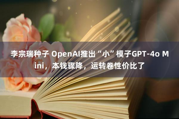 李宗瑞种子 OpenAI推出“小”模子GPT-4o Mini，本钱骤降，运转卷性价比了