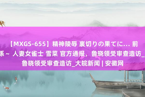 【MXGS-655】精神陵辱 裏切りの果てに… 前編 ～義兄との関係～ 人妻女雀士 雪菜 官方通报，鲁晓领受审查造访_大皖新闻 | 安徽网