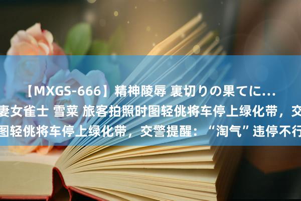 【MXGS-666】精神陵辱 裏切りの果てに… 後編 ～性奴隷契約～ 人妻女雀士 雪菜 旅客拍照时图轻佻将车停上绿化带，交警提醒：“淘气”违停不行取