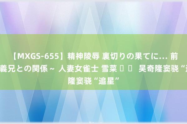 【MXGS-655】精神陵辱 裏切りの果てに… 前編 ～義兄との関係～ 人妻女雀士 雪菜 		 吴奇隆窦骁“追星”