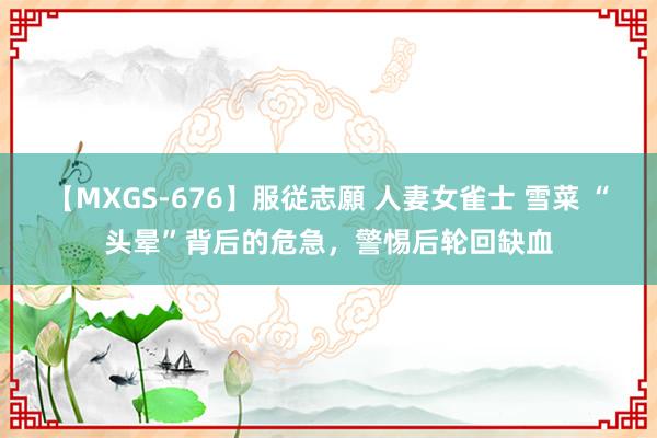 【MXGS-676】服従志願 人妻女雀士 雪菜 “头晕”背后的危急，警惕后轮回缺血