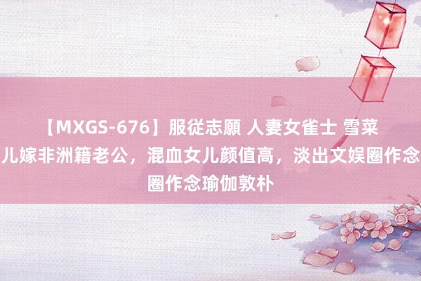 【MXGS-676】服従志願 人妻女雀士 雪菜 郑佩佩女儿嫁非洲籍老公，混血女儿颜值高，淡出文娱圈作念瑜伽敦朴