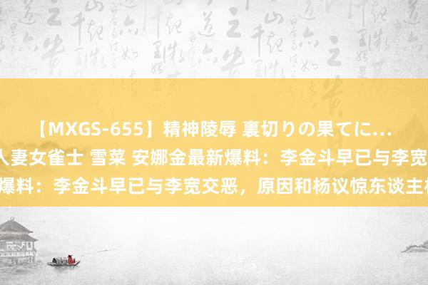 【MXGS-655】精神陵辱 裏切りの果てに… 前編 ～義兄との関係～ 人妻女雀士 雪菜 安娜金最新爆料：李金斗早已与李宽交恶，原因和杨议惊东谈主相同！