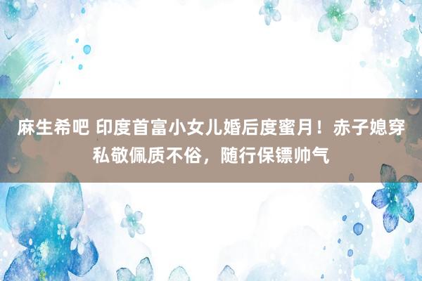 麻生希吧 印度首富小女儿婚后度蜜月！赤子媳穿私敬佩质不俗，随行保镖帅气