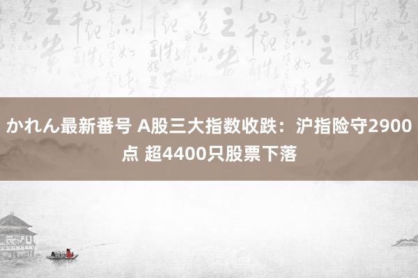 かれん最新番号 A股三大指数收跌：沪指险守2900点 超4400只股票下落