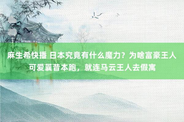 麻生希快播 日本究竟有什么魔力？为啥富豪王人可爱曩昔本跑，就连马云王人去假寓