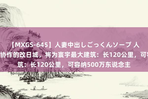 【MXGS-645】人妻中出しごっくんソープ 人妻女雀士 雪菜 中沙协作的改日城，将为寰宇最大建筑：长120公里，可容纳500万东说念主