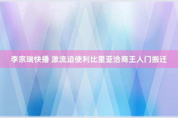 李宗瑞快播 激流迫使利比里亚洽商王人门搬迁