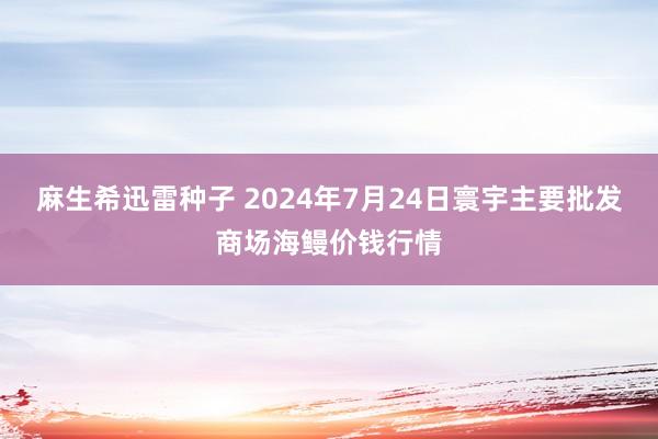 麻生希迅雷种子 2024年7月24日寰宇主要批发商场海鳗价钱行情