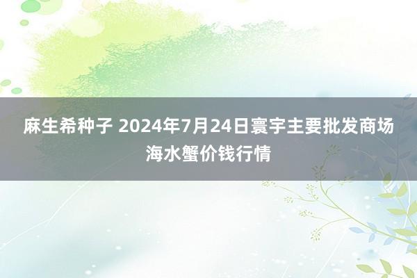 麻生希种子 2024年7月24日寰宇主要批发商场海水蟹价钱行情