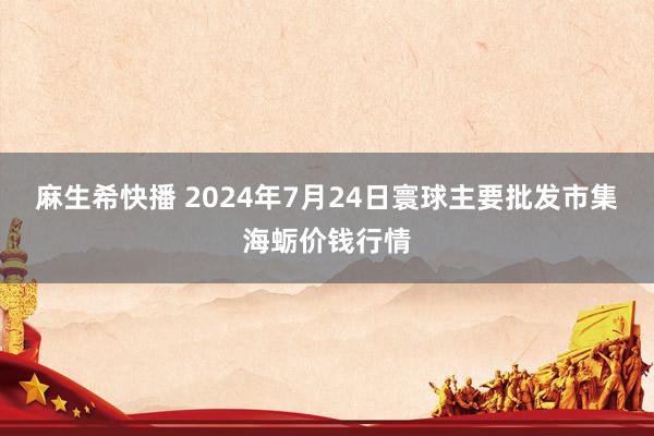 麻生希快播 2024年7月24日寰球主要批发市集海蛎价钱行情