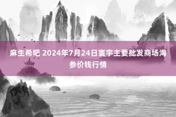 麻生希吧 2024年7月24日寰宇主要批发商场海参价钱行情