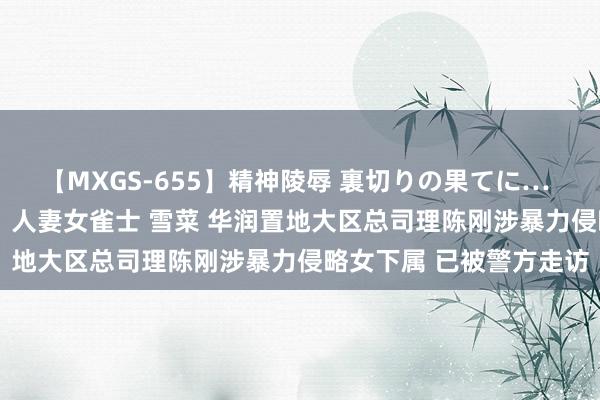 【MXGS-655】精神陵辱 裏切りの果てに… 前編 ～義兄との関係～ 人妻女雀士 雪菜 华润置地大区总司理陈刚涉暴力侵略女下属 已被警方走访