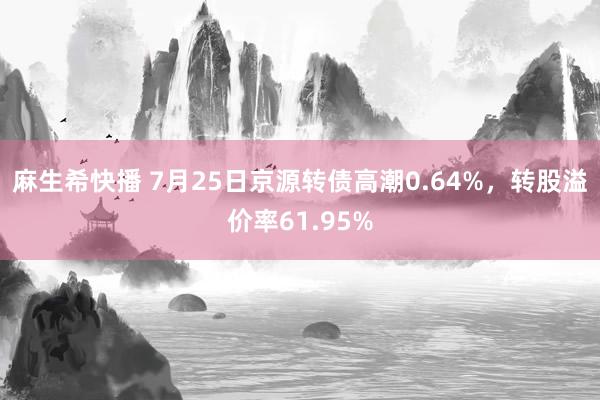 麻生希快播 7月25日京源转债高潮0.64%，转股溢价率61.95%