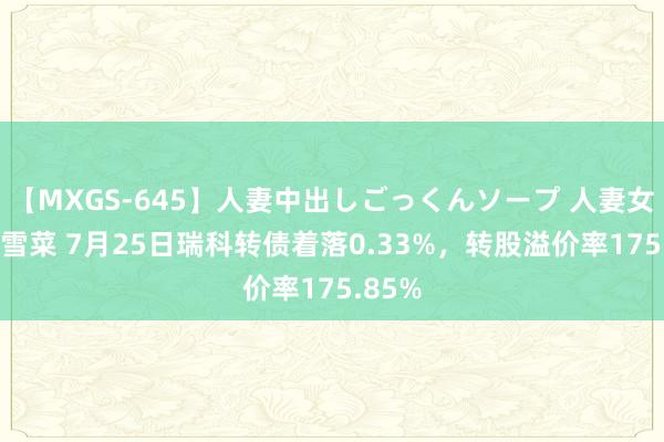 【MXGS-645】人妻中出しごっくんソープ 人妻女雀士 雪菜 7月25日瑞科转债着落0.33%，转股溢价率175.85%