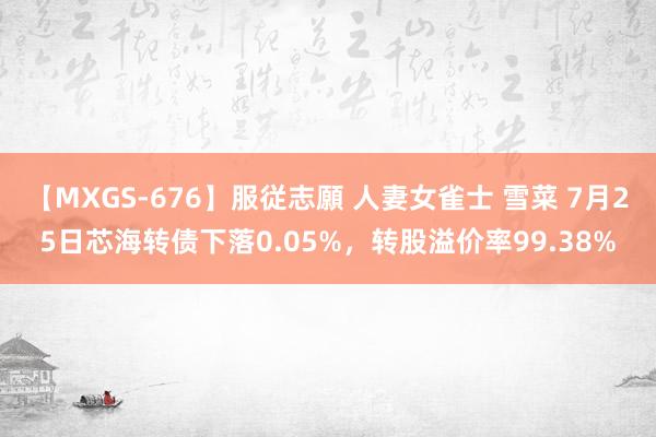 【MXGS-676】服従志願 人妻女雀士 雪菜 7月25日芯海转债下落0.05%，转股溢价率99.38%