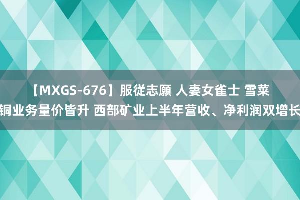 【MXGS-676】服従志願 人妻女雀士 雪菜 铜业务量价皆升 西部矿业上半年营收、净利润双增长