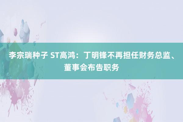 李宗瑞种子 ST高鸿：丁明锋不再担任财务总监、董事会布告职务