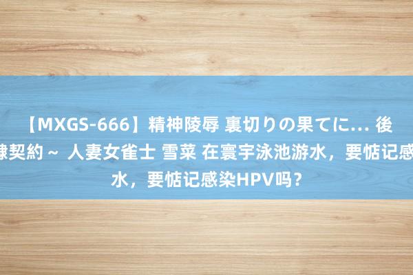 【MXGS-666】精神陵辱 裏切りの果てに… 後編 ～性奴隷契約～ 人妻女雀士 雪菜 在寰宇泳池游水，要惦记感染HPV吗？