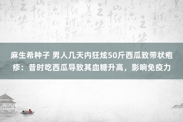 麻生希种子 男人几天内狂炫50斤西瓜致带状疱疹：昔时吃西瓜导致其血糖升高，影响免疫力