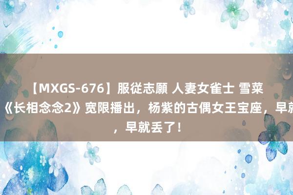 【MXGS-676】服従志願 人妻女雀士 雪菜 要不是《长相念念2》宽限播出，杨紫的古偶女王宝座，早就丢了！