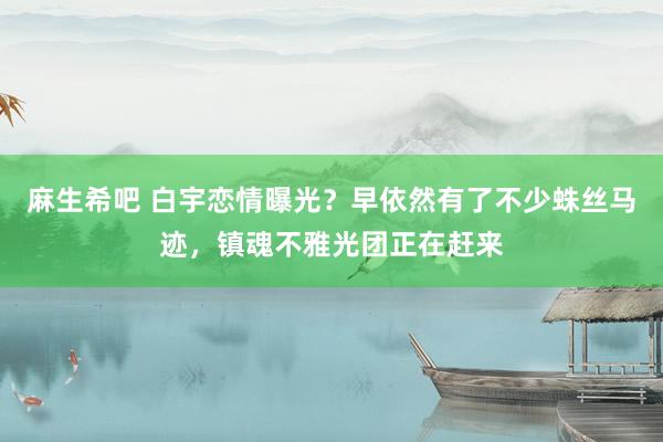 麻生希吧 白宇恋情曝光？早依然有了不少蛛丝马迹，镇魂不雅光团正在赶来