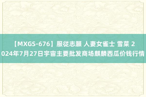 【MXGS-676】服従志願 人妻女雀士 雪菜 2024年7月27日宇宙主要批发商场麒麟西瓜价钱行情