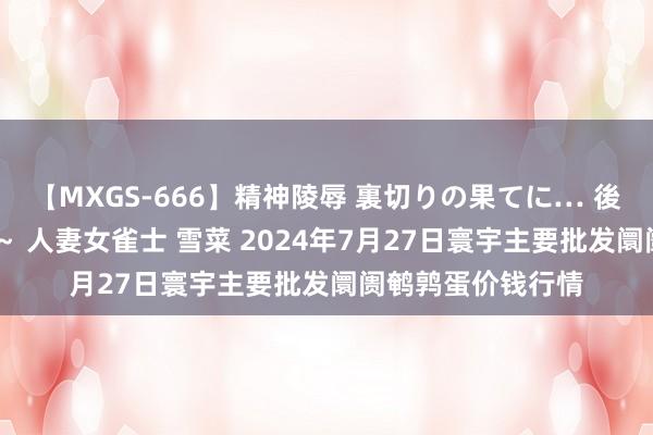 【MXGS-666】精神陵辱 裏切りの果てに… 後編 ～性奴隷契約～ 人妻女雀士 雪菜 2024年7月27日寰宇主要批发阛阓鹌鹑蛋价钱行情