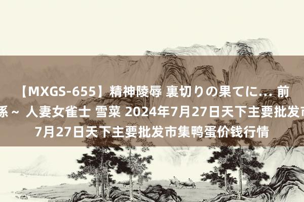 【MXGS-655】精神陵辱 裏切りの果てに… 前編 ～義兄との関係～ 人妻女雀士 雪菜 2024年7月27日天下主要批发市集鸭蛋价钱行情