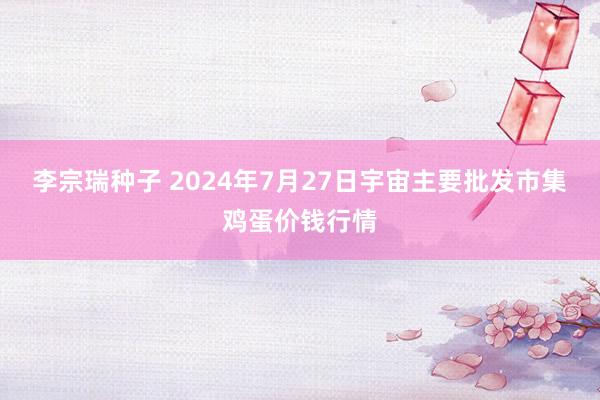 李宗瑞种子 2024年7月27日宇宙主要批发市集鸡蛋价钱行情