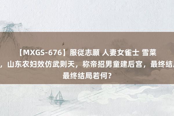 【MXGS-676】服従志願 人妻女雀士 雪菜 34年前，山东农妇效仿武则天，称帝招男童建后宫，最终结局若何？