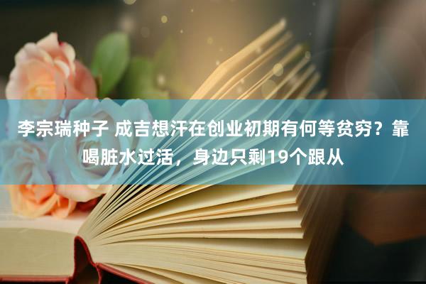 李宗瑞种子 成吉想汗在创业初期有何等贫穷？靠喝脏水过活，身边只剩19个跟从