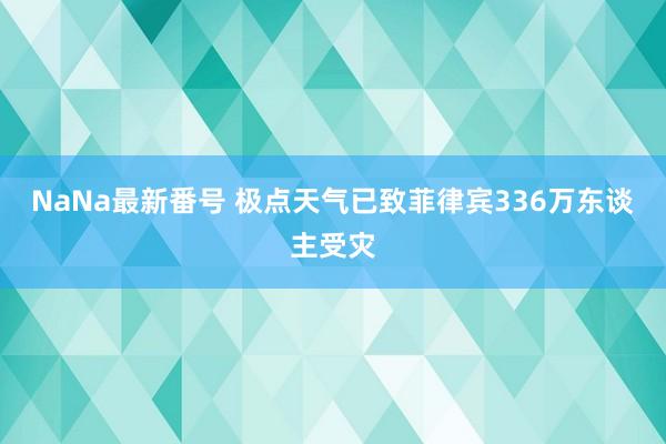 NaNa最新番号 极点天气已致菲律宾336万东谈主受灾